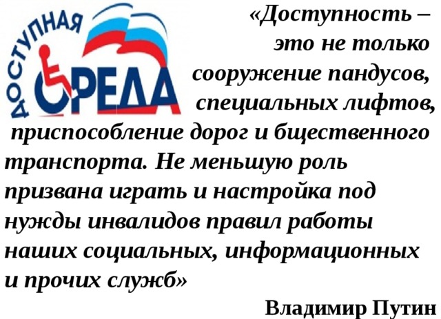 «Доступность – это не только сооружение пандусов, специальных лифтов,  приспособление дорог и бщественного транспорта. Не меньшую роль призвана играть и настройка под нужды инвалидов правил работы наших социальных, информационных и прочих служб» Владимир Путин 