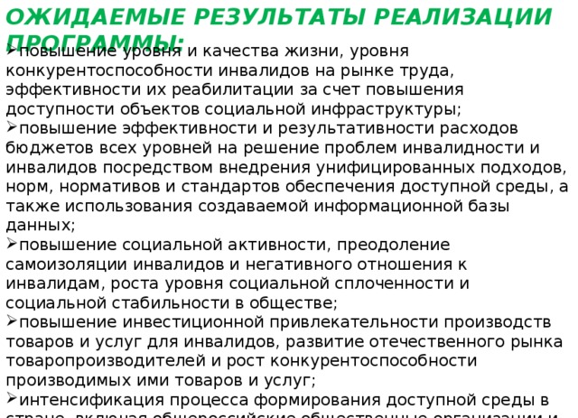 ОЖИДАЕМЫЕ РЕЗУЛЬТАТЫ РЕАЛИЗАЦИИ ПРОГРАММЫ: повышение уровня и качества жизни, уровня конкурентоспособности инвалидов на рынке труда, эффективности их реабилитации за счет повышения доступности объектов социальной инфраструктуры; повышение эффективности и результативности расходов бюджетов всех уровней на решение проблем инвалидности и инвалидов посредством внедрения унифицированных подходов, норм, нормативов и стандартов обеспечения доступной среды, а также использования создаваемой информационной базы данных; повышение социальной активности, преодоление самоизоляции инвалидов и негативного отношения к инвалидам, роста уровня социальной сплоченности и социальной стабильности в обществе; повышение инвестиционной привлекательности производств товаров и услуг для инвалидов, развитие отечественного рынка товаропроизводителей и рост конкурентоспособности производимых ими товаров и услуг; интенсификация процесса формирования доступной среды в стране, включая общероссийские общественные организации и бизнес-сообщество. 