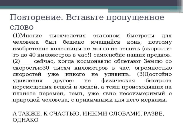 Повторение. Вставьте пропущенное слово (1)Многие тысячелетия эталоном быстроты для человека был бешено мчащийся конь, поэтому изобретение колесницы не могло не тешить (скорости-то до 40 километров в час!) самолюбие наших предков. (2)____ сейчас, когда космонавты облетают Землю со скоростью30 тысяч километров в час, огромностью скоростей уже никого не удивишь. (3)Достойно удивления другое: не физическая быстрота перемещения вещей и людей, а темп происходящих на планете перемен, темп, уже явно несоизмеримый с природой человека, с привычными для него мерками. А ТАКЖЕ, К СЧАСТЬЮ, ИНЫМИ СЛОВАМИ, РАЗВЕ, ОДНАКО 