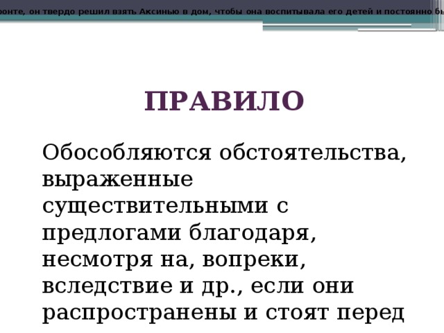 Еще там, на фронте, он твердо решил взять Аксинью в дом, чтобы она воспитывала его детей и постоянно была возле него . ПРАВИЛО Обособляются обстоятельства, выраженные существительными с предлогами благодаря, несмотря на, вопреки, вследствие и др., если они распространены и стоят перед сказуемым. 