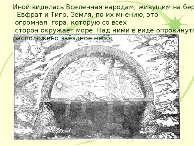 Иной виделась Вселенная народам, живущим на берегах рек  Евфрат и Тигр. Земля, по их мнению, это  огромная гора, которую со всех  сторон окружает море. Над ними в виде опрокинутой чаши расположено звёздное небо. 