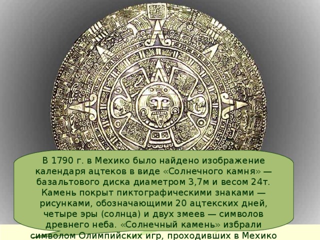 В 1790 г. в Мехико было найдено изображение календаря ацтеков в виде «Солнечного камня» — базальтового диска диаметром 3,7м и весом 24т. Камень покрыт пиктографическими знаками — рисунками, обозначающими 20 ацтекских дней, четыре эры (солнца) и двух змеев — символов древнего неба. «Солнечный камень» избрали символом Олимпийских игр, проходивших в Мехико в 1968 г. 
