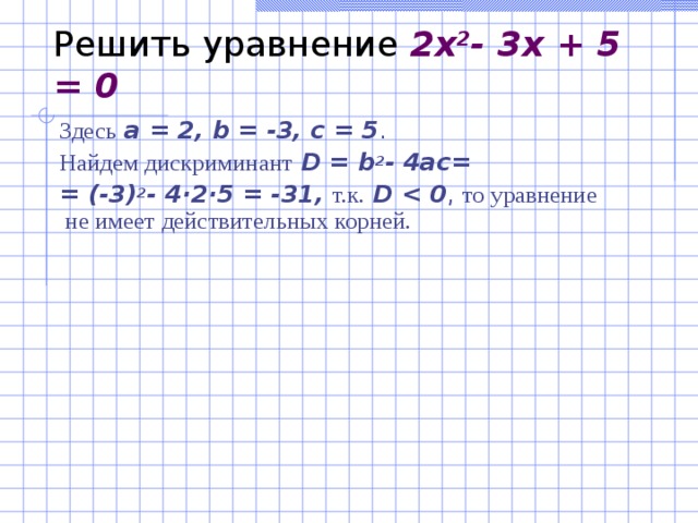 Решить уравнение 2x 2 - 3x + 5 = 0 З десь  a = 2, b = -3, c = 5 . На йдем дискриминант  D = b 2 - 4ac = =  (-3) 2 - 4·2·5 = -31 , т. к .  D  , то уравнение  не имеет д ействительных корней.    