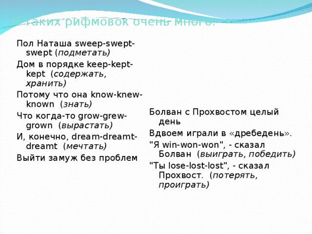 И таких рифмовок очень много. Пол Наташа sweep - swept - swept  ( подметать) Дом  в  порядке keep-kept-kept   ( содержать , хранить)  Потому  что  она know-knew-known   ( знать)  Что  когда - то grow-grew-grown   ( вырастать)  И , конечно , dream-dreamt-dreamt   ( мечтать)  Выйти  замуж  без  проблем     Болван с Прохвостом целый день   Вдвоем играли в «дребедень».   