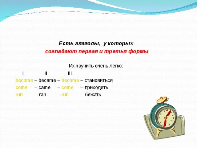 Есть глаголы, у которых  совпадают первая и третья формы  Их заучить очень легко:  I II III  become – became – become – становиться  come – came – come – приходить  run – ran – run – бежать 