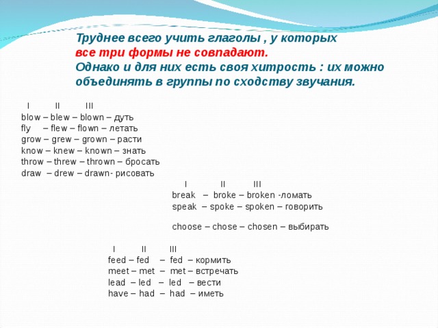 Труднее всего учить глаголы , у которых  все три формы не совпадают.  Однако и для них есть своя хитрость : их можно объединять в группы по сходству звучания.     I II III blow – blew – blown – дуть fly – flew – flown – летать grow – grew – grown – расти know – knew – known – знать throw – threw –  thrown – бросать  draw  – drew  – drawn- рисовать   I II III   break – broke – broken - ломать  speak – spoke – spoken – говорить   choose – chose – chosen – выбирать  I II III    feed – fed – fed – кормить  meet – met – met – встречать  lead – led – led – вести  have –  had – had – иметь 