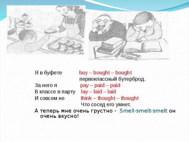 Я в буфете buy – bought – bought  первоклассный бутерброд. За него я pay – paid – paid В классе в парту lay – laid – laid И совсем не think – thought – thought  Что сосед его умнет. А теперь мне очень грустно -  Smell-smelt-smelt он очень вкусно!   