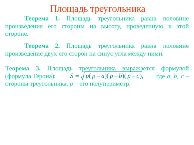 Площадь треугольника  Теорема 1. Площадь треугольника равна половине произведения его стороны на высоту, проведенную к этой стороне.  Теорема 2. Площадь треугольника равна половине произведение двух его сторон на синус угла между ними. Теорема 3. Площадь треугольника  выражается формулой (формула Герона):    где a , b , c – стороны треугольника, p – его полупериметр. В режиме слайдов ответы появляются после кликанья мышкой 