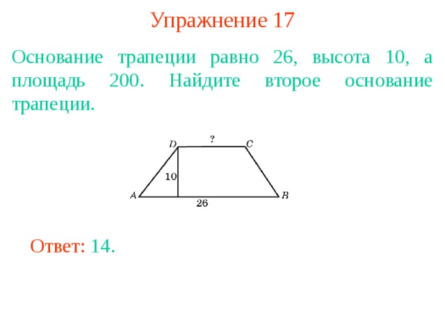 Упражнение 17 Основание трапеции равно 26, высота 10, а площадь 200. Найдите второе основание трапеции. В режиме слайдов ответы появляются после кликанья мышкой Ответ: 14. 