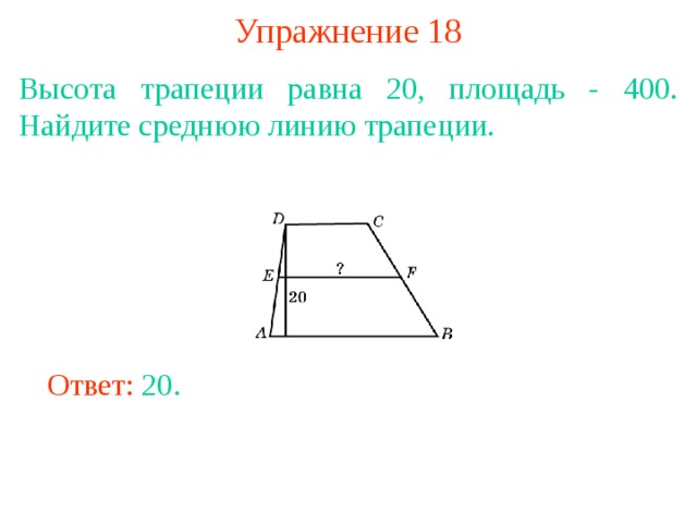 Упражнение 18 Высота трапеции равна 20, площадь - 400. Найдите среднюю линию трапеции. В режиме слайдов ответы появляются после кликанья мышкой Ответ: 20. 