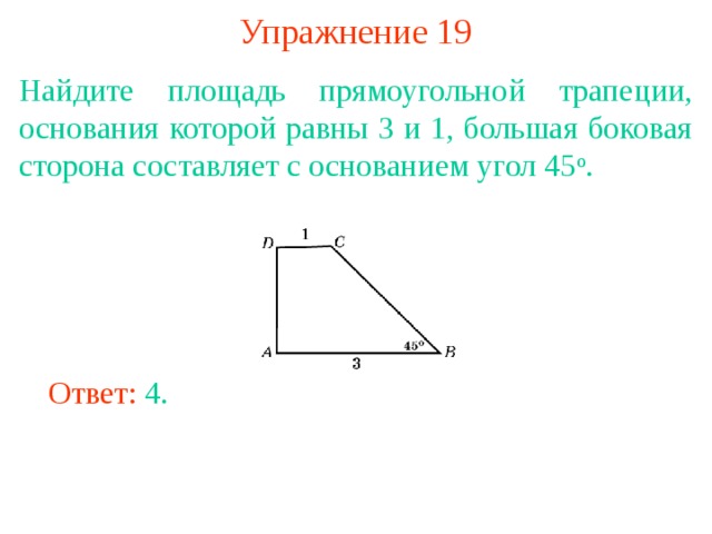 Упражнение 19 Найдите площадь прямоугольной трапеции, основания которой равны 3 и 1, большая боковая сторона составляет с основанием угол 45 о . В режиме слайдов ответы появляются после кликанья мышкой Ответ: 4. 