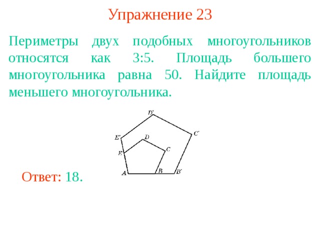 Упражнение 23 Периметры двух подобных многоугольников относятся как 3:5. Площадь большего многоугольника равна 50. Найдите площадь меньшего многоугольника. В режиме слайдов ответы появляются после кликанья мышкой Ответ: 18. 