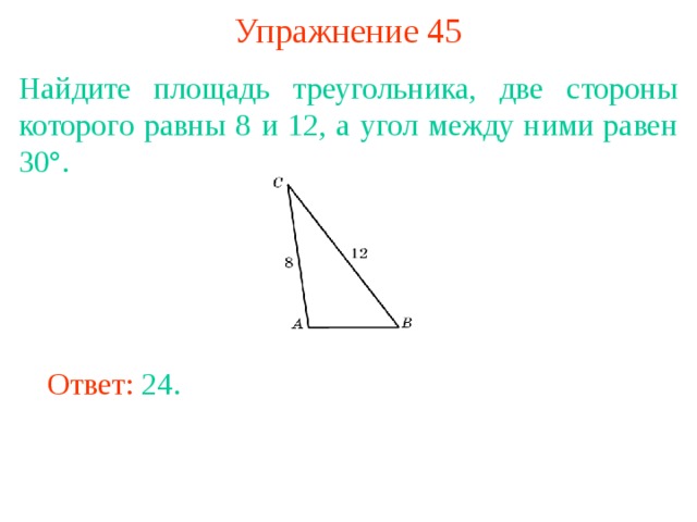 Упражнение 45 Найдите площадь треугольника, две стороны которого равны 8 и 12, а угол между ними равен 30°. В режиме слайдов ответы появляются после кликанья мышкой Ответ: 24. 