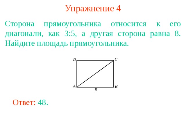 Упражнение 4 Сторона прямоугольника относится к его диагонали, как 3:5, а другая сторона равна 8. Найдите площадь прямоугольника. В режиме слайдов ответы появляются после кликанья мышкой Ответ: 48. 