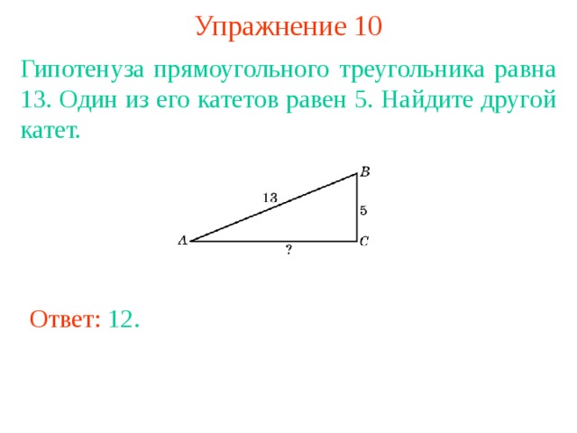 Упражнение 10 Гипотенуза прямоугольного треугольника равна 13. Один из его катетов равен 5. Найдите другой катет. В режиме слайдов ответы появляются после кликанья мышкой Ответ: 12 . 