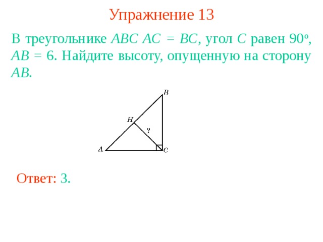 Упражнение 13 В треугольнике ABC  AC = BC , угол C равен 90 о , AB = 6. Найдите высоту, опущенную на сторону AB . В режиме слайдов ответы появляются после кликанья мышкой Ответ: 3 . 
