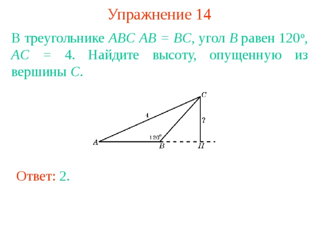 Упражнение 14 В треугольнике ABC  AB = BC , угол B равен 120 о , AC = 4. Найдите высоту, опущенную из вершины C . В режиме слайдов ответы появляются после кликанья мышкой Ответ: 2 . 