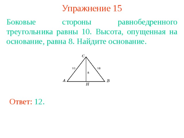 Упражнение 15 Боковые стороны равнобедренного треугольника равны 10. Высота, опущенная на основание, равна 8. Найдите основание. В режиме слайдов ответы появляются после кликанья мышкой Ответ: 12 . 