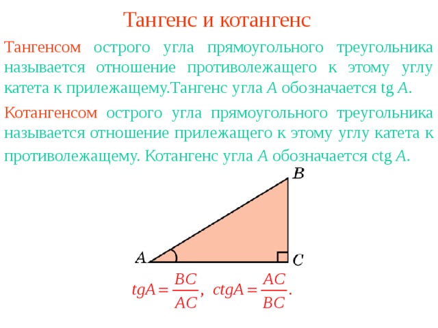 Тангенс и котангенс Тангенсом острого угла прямоугольного треугольника называется отношение противолежащего к этому углу катета к прилежащему.Тангенс угла А обозначается tg A . Котангенсом острого угла прямоугольного треугольника называется отношение прилежащего к этому углу катета к противолежащему.  Котангенс угла А обозначается с tg A .  В режиме слайдов ответы появляются после кликанья мышкой 