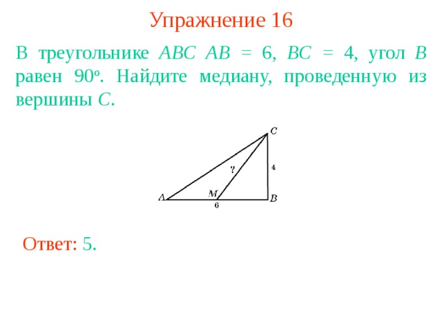 Упражнение 16 В треугольнике ABC  AB = 6, BC = 4, угол B равен 90 о . Найдите медиану, проведенную из вершины C . В режиме слайдов ответы появляются после кликанья мышкой Ответ: 5 . 