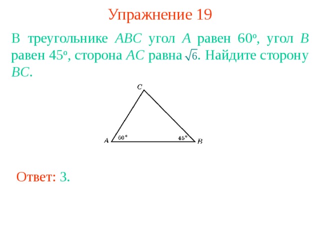 Упражнение 19 В треугольнике ABC угол A равен 60 о , угол B равен 45 о , сторона AC равна  . Найдите сторону BC . В режиме слайдов ответы появляются после кликанья мышкой Ответ: 3 . 