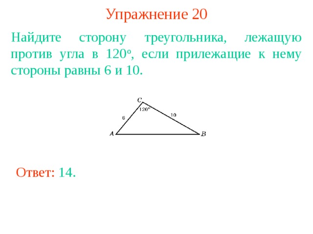 Упражнение 20 Найдите сторону треугольника, лежащую против угла в 120 о , если прилежащие к нему стороны равны 6 и 10. В режиме слайдов ответы появляются после кликанья мышкой Ответ: 14 . 