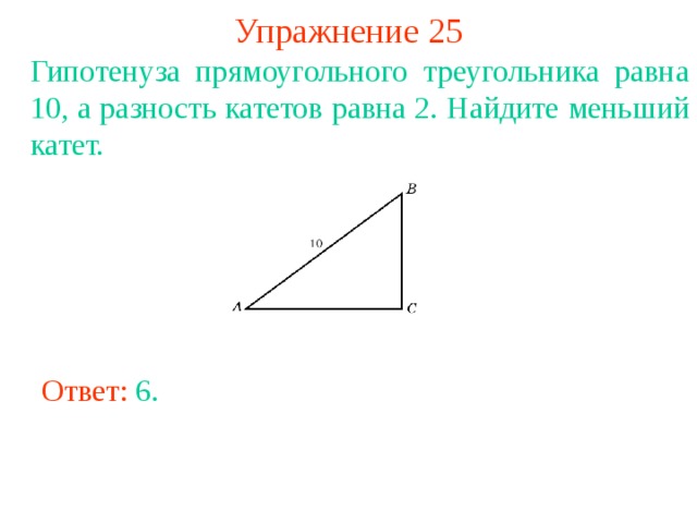 Упражнение 25 Гипотенуза прямоугольного треугольника равна 10, а разность катетов равна 2. Найдите меньший катет. В режиме слайдов ответы появляются после кликанья мышкой Ответ: 6. 