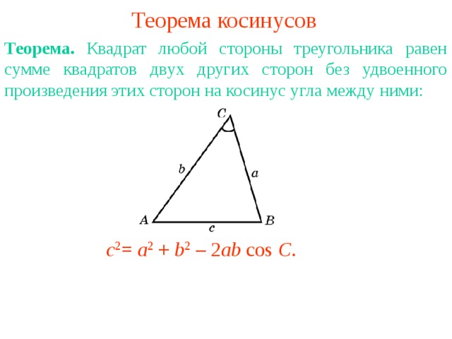 Теорема косинусов Теорема. Квадрат любой стороны треугольника равен сумме квадратов двух других сторон без удвоенного произведения этих сторон на косинус угла между ними:   В режиме слайдов ответы появляются после кликанья мышкой c 2 = a 2 + b 2 – 2 ab cos C . 