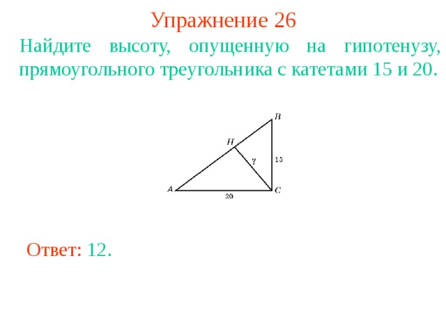 Упражнение 26 Найдите высоту, опущенную на гипотенузу, прямоугольного треугольника с катетами 15 и 20. В режиме слайдов ответы появляются после кликанья мышкой Ответ: 12 . 