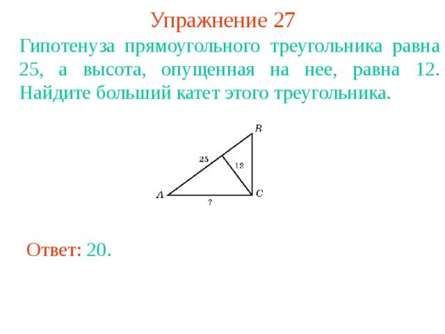 Упражнение 27 Гипотенуза прямоугольного треугольника равна 25, а высота, опущенная на нее, равна 12. Найдите больший катет этого треугольника. В режиме слайдов ответы появляются после кликанья мышкой Ответ: 20 . 
