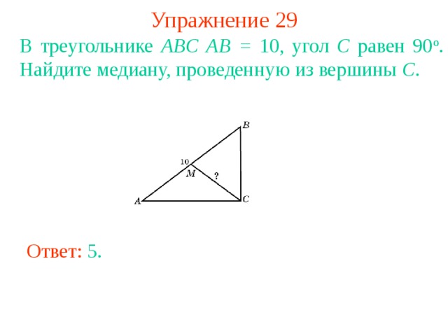 Упражнение 29 В треугольнике ABC  AB = 10, угол C равен 90 о . Найдите медиану, проведенную из вершины C . В режиме слайдов ответы появляются после кликанья мышкой Ответ: 5 . 