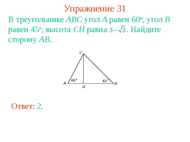 Упражнение 31 В треугольнике ABC угол A равен 60 о , угол B равен 45 о , высота CH равна  . Найдите сторону AB . В режиме слайдов ответы появляются после кликанья мышкой Ответ: 2 . 