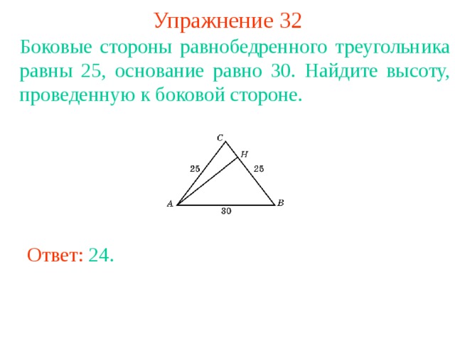 Упражнение 32 Боковые стороны равнобедренного треугольника равны 25, основание равно 30. Найдите высоту, проведенную к боковой стороне. В режиме слайдов ответы появляются после кликанья мышкой Ответ: 24 . 