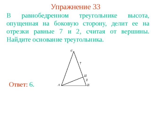 Упражнение 33 В равнобедренном треугольнике высота, опущенная на боковую сторону, делит ее на отрезки равные 7 и 2, считая от вершины. Найдите основание треугольника. В режиме слайдов ответы появляются после кликанья мышкой Ответ: 6 . 