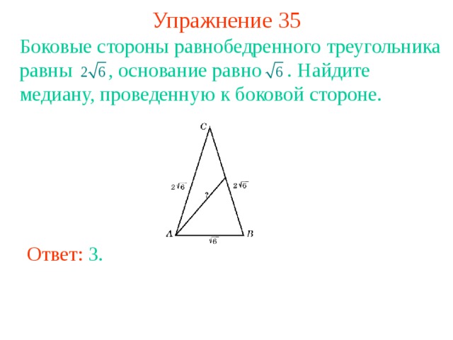 Упражнение 35 Боковые стороны равнобедренного треугольника равны    , основание равно  . Найдите медиану, проведенную к боковой стороне. В режиме слайдов ответы появляются после кликанья мышкой Ответ: 3 . 
