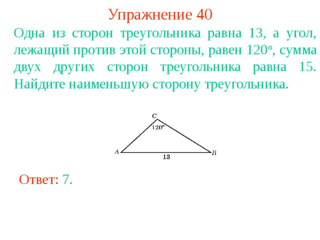 Упражнение 40 Одна из сторон треугольника равна 13, а угол, лежащий против этой стороны, равен 120 о , сумма двух других сторон треугольника равна 15. Найдите наименьшую сторону треугольника. В режиме слайдов ответы появляются после кликанья мышкой Ответ: 7 . 