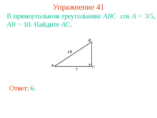Упражнение 41 В прямоугольном треугольнике ABC cos A = 3/5 , AB = 10. Найдите AC . В режиме слайдов ответы появляются после кликанья мышкой Ответ: 6 . 