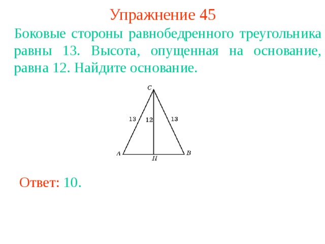 Упражнение 45 Боковые стороны равнобедренного треугольника равны 13. Высота, опущенная на основание, равна 12. Найдите основание. В режиме слайдов ответы появляются после кликанья мышкой Ответ: 10 . 