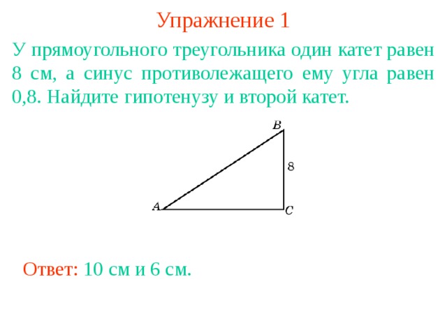 Упражнение 1 У прямоугольного треугольника один катет равен 8 см, а синус противолежащего ему угла равен 0,8. Найдите гипотенузу и второй катет. В режиме слайдов ответы появляются после кликанья мышкой Ответ: 10 см и 6 см. 
