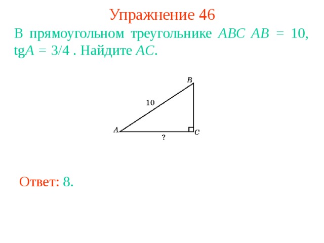 Упражнение 46 В прямоугольном треугольнике ABC AB = 10, tg A = 3/4 . Найдите AC .  В режиме слайдов ответы появляются после кликанья мышкой Ответ: 8 . 