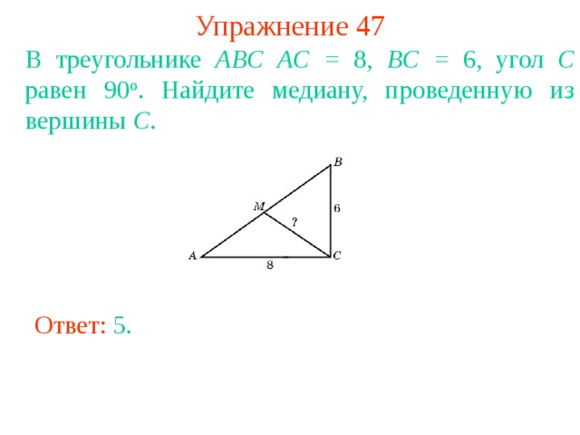 Упражнение 47 В треугольнике ABC  AC = 8, BC = 6, угол C равен 90 о . Найдите медиану, проведенную из вершины C . В режиме слайдов ответы появляются после кликанья мышкой Ответ: 5 . 