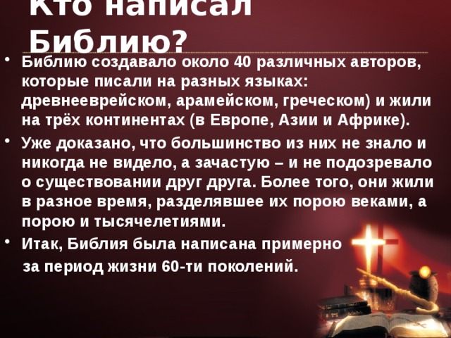 Кто написал Библию? Библию создавало около 40 различных авторов, которые писали на разных языках: древнееврейском, арамейском, греческом) и жили на трёх континентах (в Европе, Азии и Африке). Уже доказано, что большинство из них не знало и никогда не видело, а зачастую – и не подозревало о существовании друг друга. Более того, они жили в разное время, разделявшее их порою веками, а порою и тысячелетиями. Итак, Библия была написана примерно  за период жизни 60-ти поколений. 