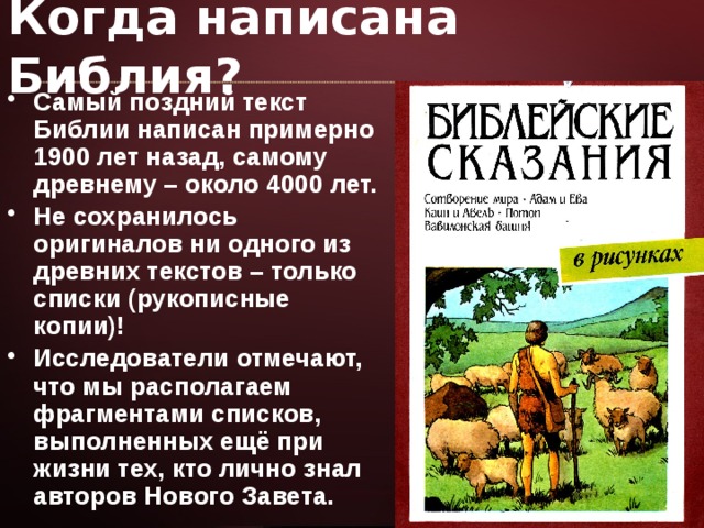 Когда написана Библия? Самый поздний текст Библии написан примерно 1900 лет назад, самому древнему – около 4000 лет. Не сохранилось оригиналов ни одного из древних текстов – только списки (рукописные копии)! Исследователи отмечают, что мы располагаем фрагментами списков, выполненных ещё при жизни тех, кто лично знал авторов Нового Завета. 