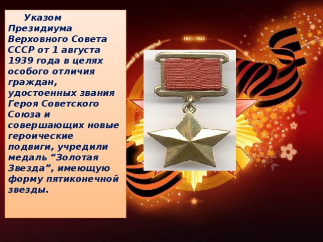 Указом Президиума Верховного Совета СССР от 1 августа 1939 года в целях особого отличия граждан, удостоенных звания Героя Советского Союза и совершающих новые героические подвиги, учредили медаль “Золотая Звезда”, имеющую форму пятиконечной звезды.    