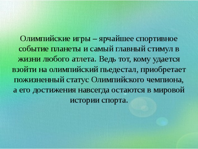 Олимпийские игры – ярчайшее спортивное событие планеты и самый главный стимул в жизни любого атлета. Ведь тот, кому удается взойти на олимпийский пьедестал, приобретает пожизненный статус Олимпийского чемпиона, а его достижения навсегда остаются в мировой истории спорта.   