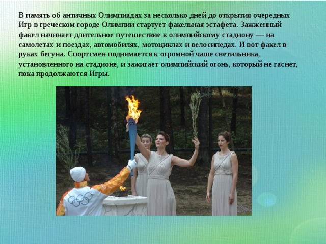 В память об античных Олимпиадах за несколько дней до открытия очередных Игр в греческом городе Олимпии стартует факельная эстафета. Зажженный факел начинает длительное путешествие к олимпийскому стадиону — на самолетах и поездах, автомобилях, мотоциклах и велосипедах. И вот факел в руках бегуна. Спортсмен поднимается к огромной чаше светильника, установленного на стадионе, и зажигает олимпийский огонь, который не гаснет, пока продолжаются Игры. 