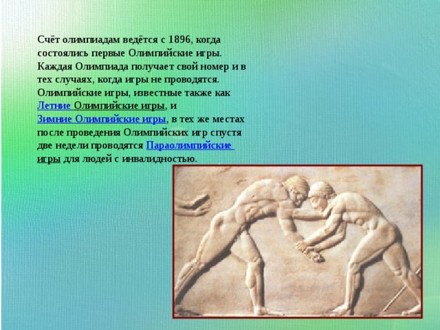 Счёт олимпиадам ведётся с 1896, когда состоялись первые Олимпийские игры. Каждая Олимпиада получает свой номер и в тех случаях, когда игры не проводятся. Олимпийские игры, известные также как  Летние Олимпийские игры , и  Зимние Олимпийские игры , в тех же местах после проведения Олимпийских игр спустя две недели проводятся  Параолимпийские игры  для людей с инвалидностью. 