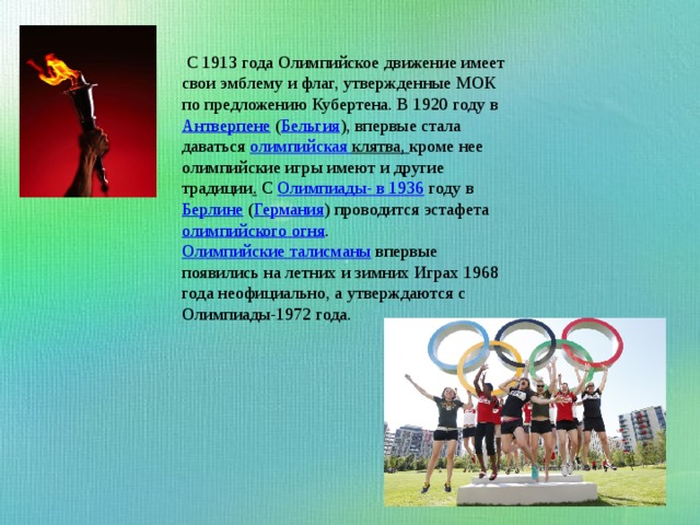  С 1913 года Олимпийское движение имеет свои эмблему и флаг, утвержденные МОК по предложению Кубертена. В 1920 году в  Антверпене  ( Бельгия ), впервые стала даваться  олимпийская клятва , кроме нее олимпийские игры имеют и другие традиции . С Олимпиады- в 1936  году в  Берлине  ( Германия ) проводится эстафета  олимпийского огня .  Олимпийские талисманы  впервые появились на летних и зимних Играх 1968 года неофициально, а утверждаются с Олимпиады-1972 года. 