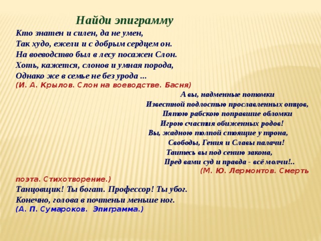 Найди эпиграмму Кто знатен и силен, да не умен, Так худо, ежели и с добрым сердцем он. На воеводство был в лесу посажен Слон. Хоть, кажется, слонов и умная порода, Однако же в семье не без урода ... (И. А. Крылов. Слон на воеводстве. Басня)  А вы, надменные потомки  Известной подлостью прославленных отцов,  Пятою рабскою поправшие обломки  Игрою счастия обиженных родов!  Вы, жадною толпой стоящие у трона,  Свободы, Гения и Славы палачи!  Таитесь вы под сению закона,  Пред вами суд и правда - всё молчи!..  (М. Ю. Лермонтов. Смерть поэта. Стихотворение.) Танцовщик! Ты богат. Профессор! Ты убог. Конечно, голова в почтеньи меньше ног. (А. П. Сумароков. Эпиграмма.) 