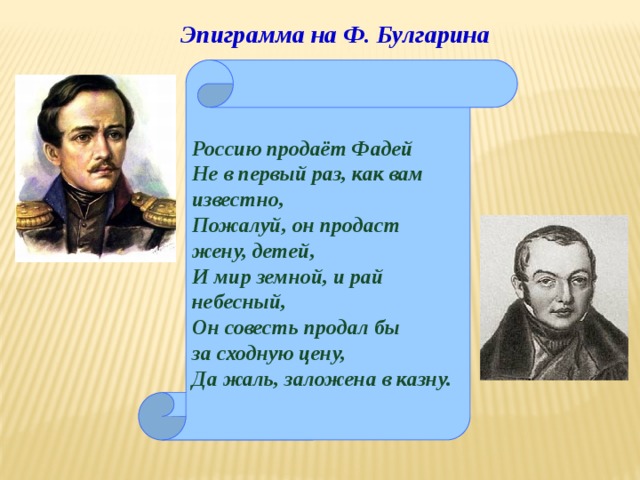 Эпиграмма на Ф. Булгарина Россию продаёт Фадей Не в первый раз, как вам известно, Пожалуй, он продаст жену, детей, И мир земной, и рай небесный, Он совесть продал бы за сходную цену, Да жаль, заложена в казну. 